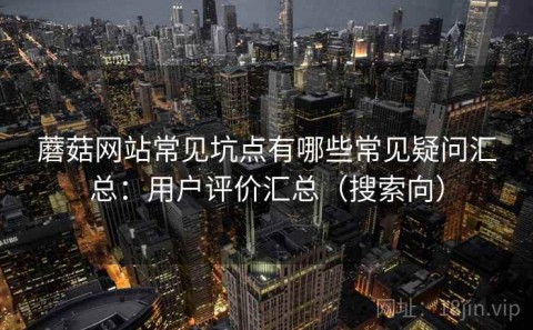 蘑菇网站常见坑点有哪些常见疑问汇总：用户评价汇总（搜索向）