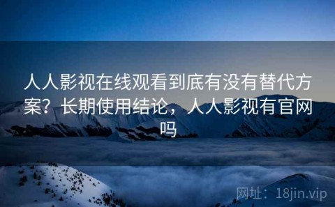 人人影视在线观看到底有没有替代方案？长期使用结论，人人影视有官网吗