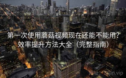 第一次使用蘑菇视频现在还能不能用？效率提升方法大全（完整指南）