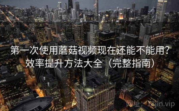第一次使用蘑菇视频现在还能不能用？效率提升方法大全（完整指南）