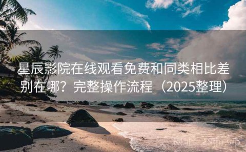 星辰影院在线观看免费和同类相比差别在哪？完整操作流程（2025整理）