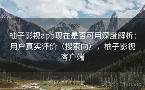 柚子影视app现在是否可用深度解析：用户真实评价（搜索向），柚子影视客户端
