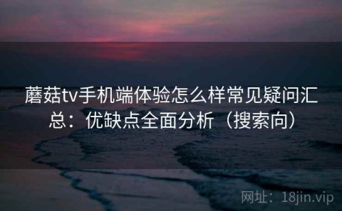 蘑菇tv手机端体验怎么样常见疑问汇总：优缺点全面分析（搜索向）