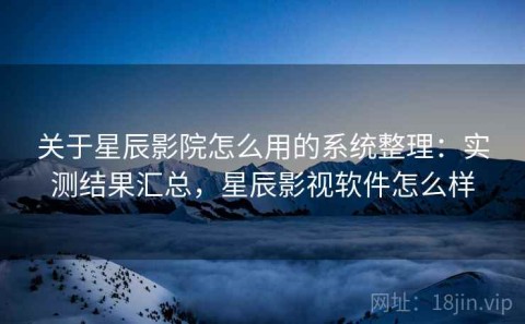 关于星辰影院怎么用的系统整理：实测结果汇总，星辰影视软件怎么样