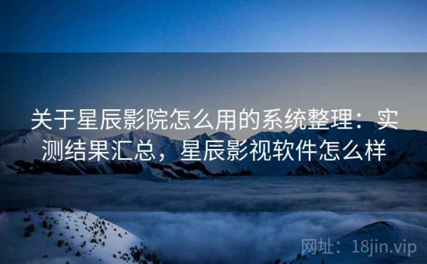 关于星辰影院怎么用的系统整理：实测结果汇总，星辰影视软件怎么样