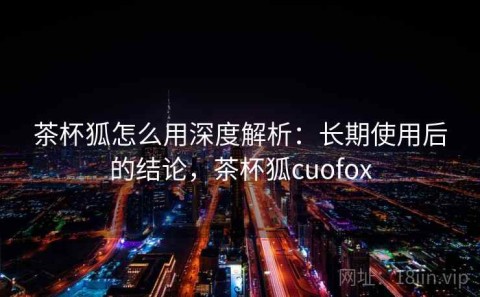茶杯狐怎么用深度解析：长期使用后的结论，茶杯狐cuofox