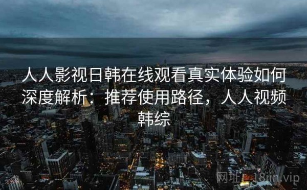 人人影视日韩在线观看真实体验如何深度解析：推荐使用路径，人人视频韩综