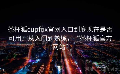 茶杯狐cupfox官网入口到底现在是否可用？从入门到熟练，“茶杯狐官方网站”