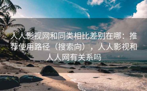 人人影视网和同类相比差别在哪：推荐使用路径（搜索向），人人影视和人人网有关系吗