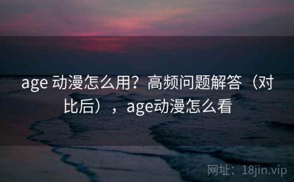 age 动漫怎么用？高频问题解答（对比后），age动漫怎么看