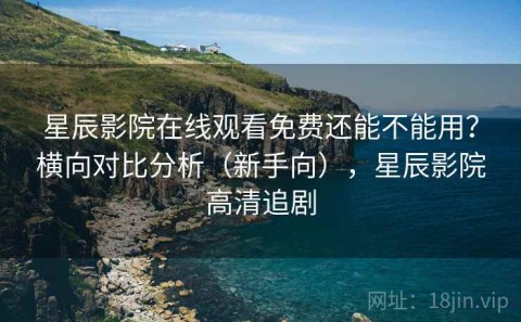 星辰影院在线观看免费还能不能用？横向对比分析（新手向），星辰影院高清追剧