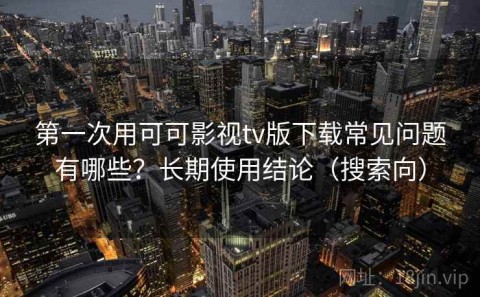 第一次用可可影视tv版下载常见问题有哪些？长期使用结论（搜索向）
