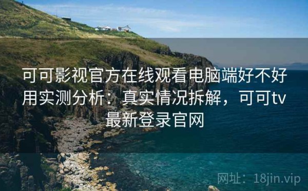 可可影视官方在线观看电脑端好不好用实测分析：真实情况拆解，可可tv最新登录官网
