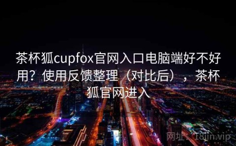 茶杯狐cupfox官网入口电脑端好不好用？使用反馈整理（对比后），茶杯狐官网进入