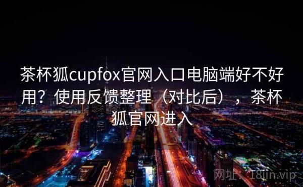 茶杯狐cupfox官网入口电脑端好不好用？使用反馈整理（对比后），茶杯狐官网进入
