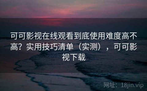 可可影视在线观看到底使用难度高不高？实用技巧清单（实测），可可影视下载