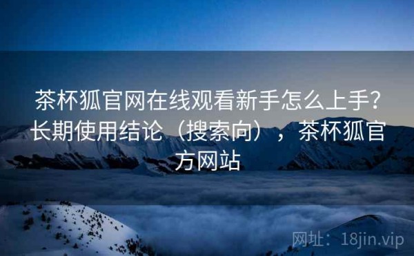 茶杯狐官网在线观看新手怎么上手？长期使用结论（搜索向），茶杯狐官方网站
