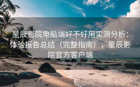 星辰影院电脑端好不好用实测分析：体验报告总结（完整指南），星辰影院官方客户端