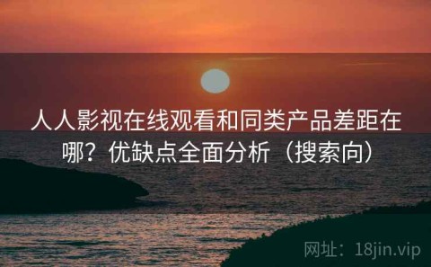人人影视在线观看和同类产品差距在哪？优缺点全面分析（搜索向）