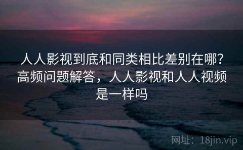 人人影视到底和同类相比差别在哪？高频问题解答，人人影视和人人视频是一样吗