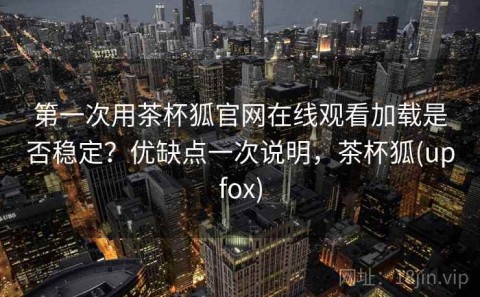 第一次用茶杯狐官网在线观看加载是否稳定？优缺点一次说明，茶杯狐(upfox)