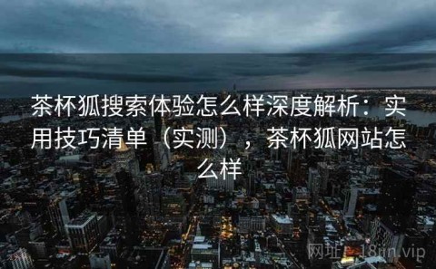 茶杯狐搜索体验怎么样深度解析：实用技巧清单（实测），茶杯狐网站怎么样