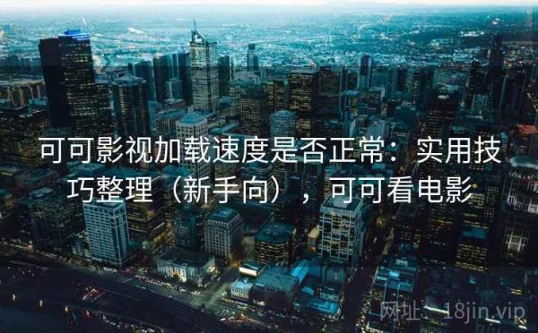 可可影视加载速度是否正常：实用技巧整理（新手向），可可看电影