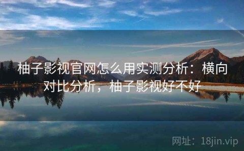 柚子影视官网怎么用实测分析：横向对比分析，柚子影视好不好