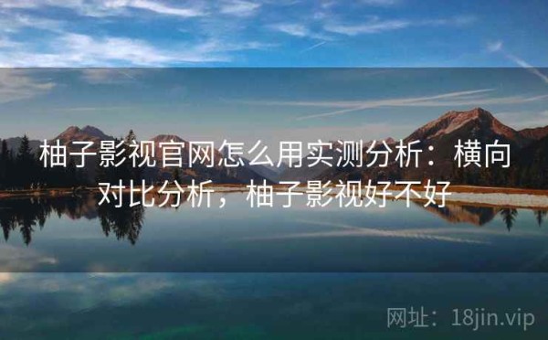 柚子影视官网怎么用实测分析：横向对比分析，柚子影视好不好
