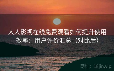 人人影视在线免费观看如何提升使用效率：用户评价汇总（对比后）