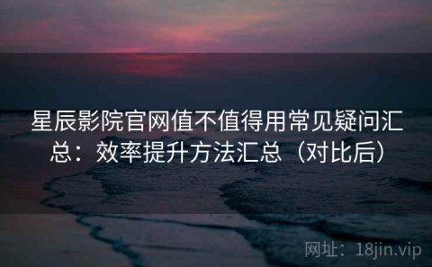 星辰影院官网值不值得用常见疑问汇总：效率提升方法汇总（对比后）