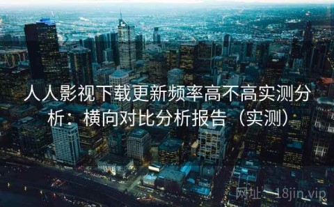 人人影视下载更新频率高不高实测分析：横向对比分析报告（实测）