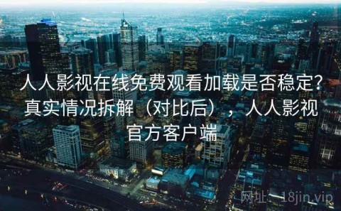人人影视在线免费观看加载是否稳定？真实情况拆解（对比后），人人影视官方客户端