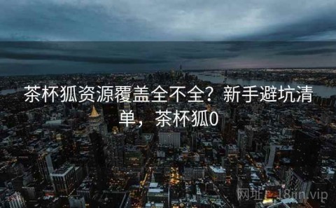 茶杯狐资源覆盖全不全？新手避坑清单，茶杯狐0