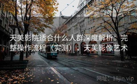 天美影院适合什么人群深度解析：完整操作流程（实测），天美影像艺术