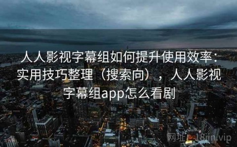 人人影视字幕组如何提升使用效率：实用技巧整理（搜索向），人人影视字幕组app怎么看剧