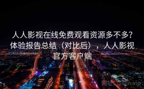 人人影视在线免费观看资源多不多？体验报告总结（对比后），人人影视官方客户端