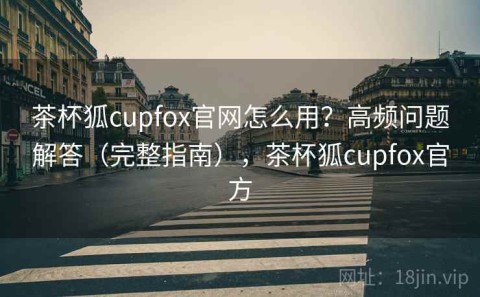 茶杯狐cupfox官网怎么用？高频问题解答（完整指南），茶杯狐cupfox官方