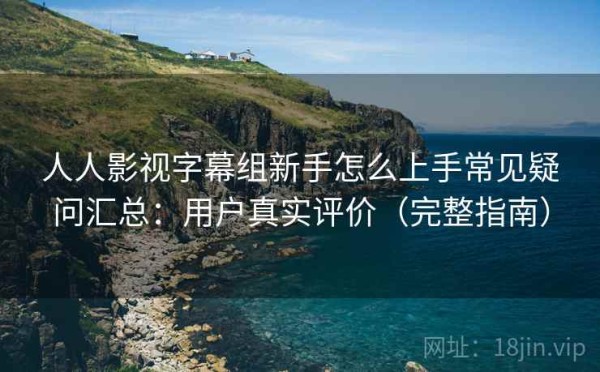 人人影视字幕组新手怎么上手常见疑问汇总：用户真实评价（完整指南）