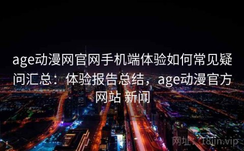 age动漫网官网手机端体验如何常见疑问汇总：体验报告总结，age动漫官方网站 新闻