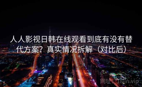 人人影视日韩在线观看到底有没有替代方案？真实情况拆解（对比后）