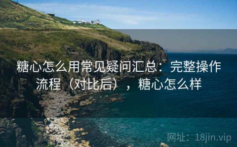 糖心怎么用常见疑问汇总：完整操作流程（对比后），糖心怎么样