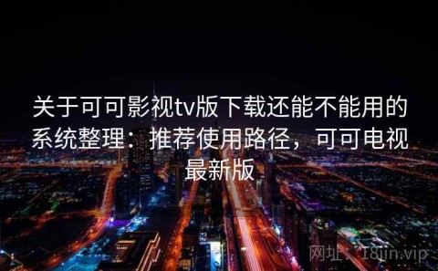 关于可可影视tv版下载还能不能用的系统整理：推荐使用路径，可可电视最新版