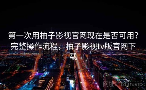 第一次用柚子影视官网现在是否可用？完整操作流程，柚子影视tv版官网下载