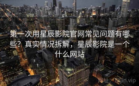 第一次用星辰影院官网常见问题有哪些？真实情况拆解，星辰影院是一个什么网站