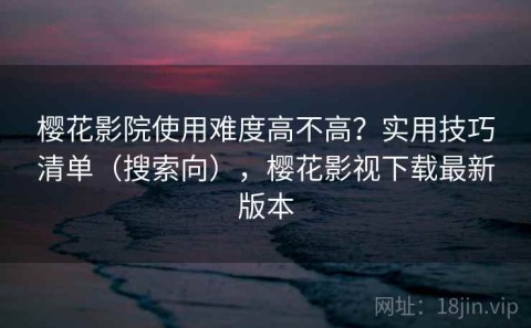 樱花影院使用难度高不高？实用技巧清单（搜索向），樱花影视下载最新版本