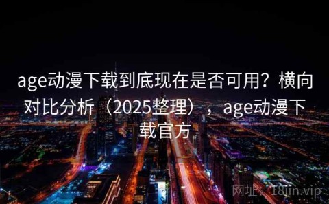 age动漫下载到底现在是否可用？横向对比分析（2025整理），age动漫下载官方