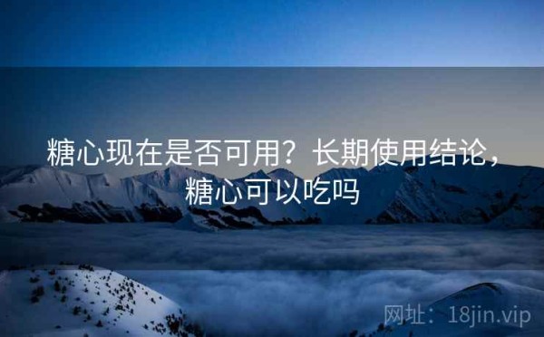糖心现在是否可用？长期使用结论，糖心可以吃吗