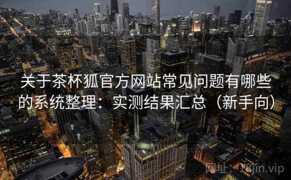 关于茶杯狐官方网站常见问题有哪些的系统整理：实测结果汇总（新手向）