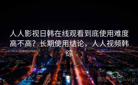 人人影视日韩在线观看到底使用难度高不高？长期使用结论，人人视频韩综